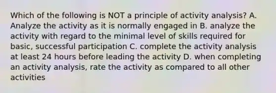 Which of the following is NOT a principle of activity analysis? A. Analyze the activity as it is normally engaged in B. analyze the activity with regard to the minimal level of skills required for basic, successful participation C. complete the activity analysis at least 24 hours before leading the activity D. when completing an activity analysis, rate the activity as compared to all other activities