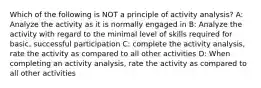 Which of the following is NOT a principle of activity analysis? A: Analyze the activity as it is normally engaged in B: Analyze the activity with regard to the minimal level of skills required for basic, successful participation C: complete the activity analysis, rate the activity as compared to all other activities D: When completing an activity analysis, rate the activity as compared to all other activities