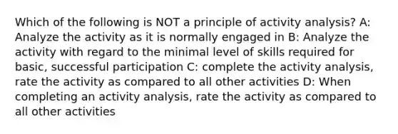 Which of the following is NOT a principle of activity analysis? A: Analyze the activity as it is normally engaged in B: Analyze the activity with regard to the minimal level of skills required for basic, successful participation C: complete the activity analysis, rate the activity as compared to all other activities D: When completing an activity analysis, rate the activity as compared to all other activities