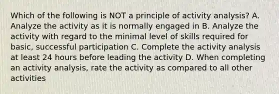 Which of the following is NOT a principle of activity analysis? A. Analyze the activity as it is normally engaged in B. Analyze the activity with regard to the minimal level of skills required for basic, successful participation C. Complete the activity analysis at least 24 hours before leading the activity D. When completing an activity analysis, rate the activity as compared to all other activities