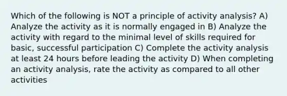 Which of the following is NOT a principle of activity analysis? A) Analyze the activity as it is normally engaged in B) Analyze the activity with regard to the minimal level of skills required for basic, successful participation C) Complete the activity analysis at least 24 hours before leading the activity D) When completing an activity analysis, rate the activity as compared to all other activities