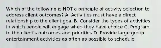 Which of the following is NOT a principle of activity selection to address client outcomes? A. Activities must have a direct relationship to the client goal B. Consider the types of activities in which people will engage when they have choice C. Program to the client's outcomes and priorities D. Provide large group entertainment activities as often as possible to schedule