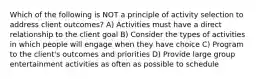 Which of the following is NOT a principle of activity selection to address client outcomes? A) Activities must have a direct relationship to the client goal B) Consider the types of activities in which people will engage when they have choice C) Program to the client's outcomes and priorities D) Provide large group entertainment activities as often as possible to schedule