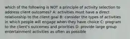 which of the following is NOT a principle of activity selection to address client outcomes? A: activities must have a direct relationship to the client goal B: consider the types of activities in which people will engage when they have choice C: program to the client's outcomes and priorities D: provide large group entertainment activities as often as possible