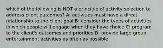 which of the following is NOT a principle of activity selection to address client outcomes? A: activities must have a direct relationship to the client goal B: consider the types of activities in which people will engage when they have choice C: program to the client's outcomes and priorities D: provide large group entertainment activities as often as possible