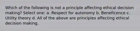 Which of the following is not a principle affecting ethical <a href='https://www.questionai.com/knowledge/kuI1pP196d-decision-making' class='anchor-knowledge'>decision making</a>? Select one: a. Respect for autonomy b. Beneficence c. Utility theory d. All of the above are principles affecting ethical decision making.