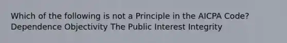 Which of the following is not a Principle in the AICPA Code? Dependence Objectivity The Public Interest Integrity