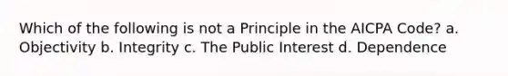 Which of the following is not a Principle in the AICPA Code? a. Objectivity b. Integrity c. The Public Interest d. Dependence