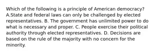 Which of the following is a principle of American democracy? A.State and federal laws can only be challenged by elected representatives. B. The government has unlimited power to do what is necessary and proper. C. People exercise their political authority through elected representatives. D. Decisions are based on the rule of the majority with no concern for the minority.