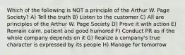 Which of the following is NOT a principle of the Arthur W. Page Society? A) Tell the truth B) Listen to the customer C) All are principles of the Arthur W. Page Society D) Prove it with action E) Remain calm, patient and good humored F) Conduct PR as if the whole company depends on it G) Realize a company's true character is expressed by its people H) Manage for tomorrow