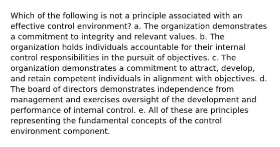 Which of the following is not a principle associated with an effective control environment? a. The organization demonstrates a commitment to integrity and relevant values. b. The organization holds individuals accountable for their internal control responsibilities in the pursuit of objectives. c. The organization demonstrates a commitment to attract, develop, and retain competent individuals in alignment with objectives. d. The board of directors demonstrates independence from management and exercises oversight of the development and performance of internal control. e. All of these are principles representing the fundamental concepts of the control environment component.