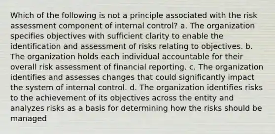 Which of the following is not a principle associated with the risk assessment component of internal control? a. The organization specifies objectives with sufficient clarity to enable the identification and assessment of risks relating to objectives. b. The organization holds each individual accountable for their overall risk assessment of financial reporting. c. The organization identifies and assesses changes that could significantly impact the system of internal control. d. The organization identifies risks to the achievement of its objectives across the entity and analyzes risks as a basis for determining how the risks should be managed