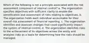 Which of the following is not a principle associated with the risk assessment component of internal control? a. The organization specifies objectives with sufficient clarity to enable the identification and assessment of risks relating to objectives. b. The organization holds each individual accountable for their overall risk assessment of financial reporting. c. The organization identifies and assesses changes that could significantly impact the system of internal control. d. The organization identifies risks to the achievement of its objectives across the entity and analyzes risks as a basis for determining how the risks should be managed.