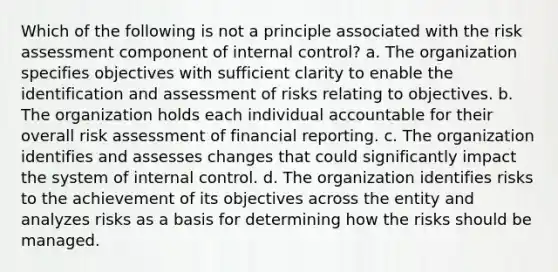 Which of the following is not a principle associated with the risk assessment component of internal control? a. The organization specifies objectives with sufficient clarity to enable the identification and assessment of risks relating to objectives. b. The organization holds each individual accountable for their overall risk assessment of financial reporting. c. The organization identifies and assesses changes that could significantly impact the system of internal control. d. The organization identifies risks to the achievement of its objectives across the entity and analyzes risks as a basis for determining how the risks should be managed.