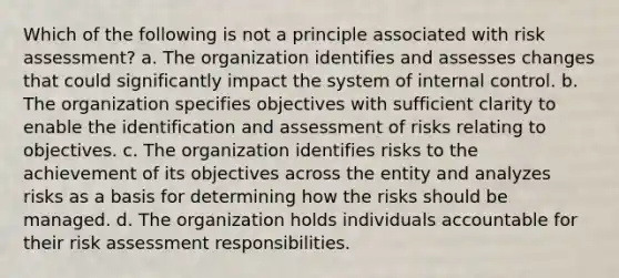 Which of the following is not a principle associated with risk assessment? a. The organization identifies and assesses changes that could significantly impact the system of internal control. b. The organization specifies objectives with sufficient clarity to enable the identification and assessment of risks relating to objectives. c. The organization identifies risks to the achievement of its objectives across the entity and analyzes risks as a basis for determining how the risks should be managed. d. The organization holds individuals accountable for their risk assessment responsibilities.