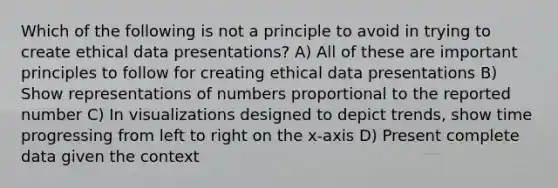 Which of the following is not a principle to avoid in trying to create ethical data presentations? A) All of these are important principles to follow for creating ethical data presentations B) Show representations of numbers proportional to the reported number C) In visualizations designed to depict trends, show time progressing from left to right on the x-axis D) Present complete data given the context