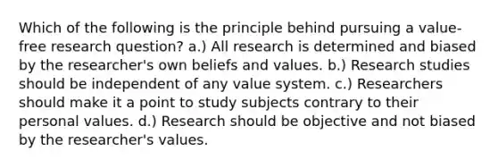 Which of the following is the principle behind pursuing a value-free research question? a.) All research is determined and biased by the researcher's own beliefs and values. b.) Research studies should be independent of any value system. c.) Researchers should make it a point to study subjects contrary to their personal values. d.) Research should be objective and not biased by the researcher's values.