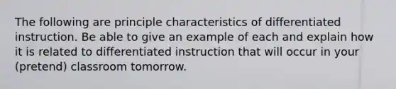 The following are principle characteristics of differentiated instruction. Be able to give an example of each and explain how it is related to differentiated instruction that will occur in your (pretend) classroom tomorrow.