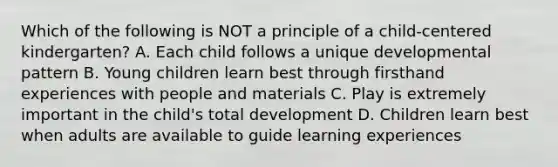 Which of the following is NOT a principle of a child-centered kindergarten? A. Each child follows a unique developmental pattern B. Young children learn best through firsthand experiences with people and materials C. Play is extremely important in the child's total development D. Children learn best when adults are available to guide learning experiences