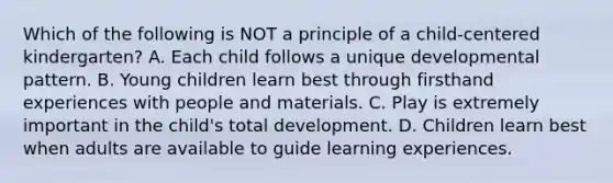 Which of the following is NOT a principle of a child-centered kindergarten? A. Each child follows a unique developmental pattern. B. Young children learn best through firsthand experiences with people and materials. C. Play is extremely important in the child's total development. D. Children learn best when adults are available to guide learning experiences.