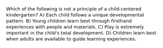 Which of the following is not a principle of a child-centered kindergarten? A) Each child follows a unique developmental pattern. B) Young children learn best through firsthand experiences with people and materials. C) Play is extremely important in the child's total development. D) Children learn best when adults are available to guide learning experiences.