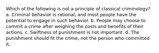 Which of the following is not a principle of classical criminology? a. Criminal behavior is rational, and most people have the potential to engage in such behavior. b. People may choose to commit a crime after weighing the costs and benefits of their actions. c. Swiftness of punishment is not important. d. The punishment should fit the crime, not the person who committed it.