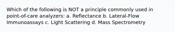 Which of the following is NOT a principle commonly used in point-of-care analyzers: a. Reflectance b. Lateral-Flow Immunoassays c. Light Scattering d. Mass Spectrometry