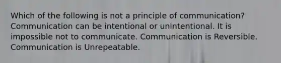 Which of the following is not a principle of communication? Communication can be intentional or unintentional. It is impossible not to communicate. Communication is Reversible. Communication is Unrepeatable.