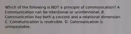 Which of the following is NOT a principle of communication? A. Communication can be intentional or unintentional. B. Communication has both a content and a relational dimension. C. Communication is reversible. D. Communication is unrepeatable.