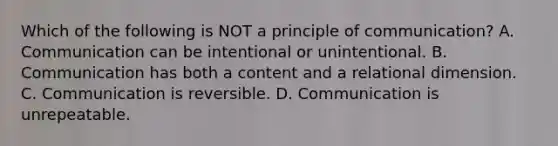 Which of the following is NOT a principle of communication? A. Communication can be intentional or unintentional. B. Communication has both a content and a relational dimension. C. Communication is reversible. D. Communication is unrepeatable.