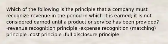 Which of the following is the principle that a company must recognize revenue in the period in which it is earned; it is not considered earned until a product or service has been provided? -revenue recognition principle -expense recognition (matching) principle -cost principle -full disclosure principle