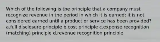 Which of the following is the principle that a company must recognize revenue in the period in which it is earned; it is not considered earned until a product or service has been provided? a.full disclosure principle b.cost principle c.expense recognition (matching) principle d.revenue recognition principle