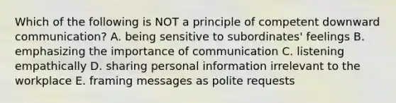 Which of the following is NOT a principle of competent downward communication? A. being sensitive to subordinates' feelings B. emphasizing the importance of communication C. listening empathically D. sharing personal information irrelevant to the workplace E. framing messages as polite requests