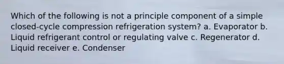 Which of the following is not a principle component of a simple closed-cycle compression refrigeration system? a. Evaporator b. Liquid refrigerant control or regulating valve c. Regenerator d. Liquid receiver e. Condenser