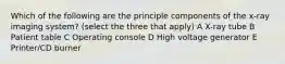 Which of the following are the principle components of the x-ray imaging system? (select the three that apply) A X-ray tube B Patient table C Operating console D High voltage generator E Printer/CD burner