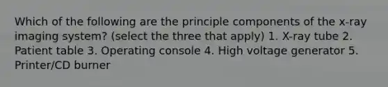 Which of the following are the principle components of the x-ray imaging system? (select the three that apply) 1. X-ray tube 2. Patient table 3. Operating console 4. High voltage generator 5. Printer/CD burner