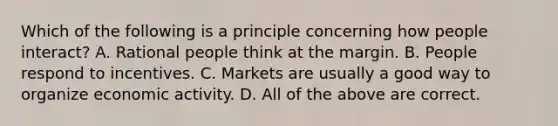 Which of the following is a principle concerning how people interact? A. Rational people think at the margin. B. People respond to incentives. C. Markets are usually a good way to organize economic activity. D. All of the above are correct.