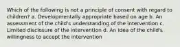 Which of the following is not a principle of consent with regard to children? a. Developmentally appropriate based on age b. An assessment of the child's understanding of the intervention c. Limited disclosure of the intervention d. An idea of the child's willingness to accept the intervention