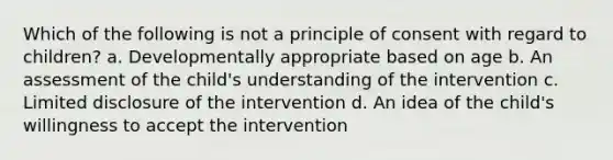 Which of the following is not a principle of consent with regard to children? a. Developmentally appropriate based on age b. An assessment of the child's understanding of the intervention c. Limited disclosure of the intervention d. An idea of the child's willingness to accept the intervention