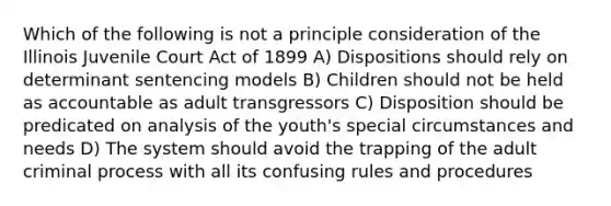 Which of the following is not a principle consideration of the Illinois Juvenile Court Act of 1899 A) Dispositions should rely on determinant sentencing models B) Children should not be held as accountable as adult transgressors C) Disposition should be predicated on analysis of the youth's special circumstances and needs D) The system should avoid the trapping of the adult criminal process with all its confusing rules and procedures