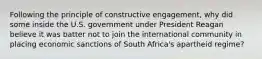 Following the principle of constructive engagement, why did some inside the U.S. government under President Reagan believe it was batter not to join the international community in placing economic sanctions of South Africa's apartheid regime?