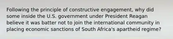 Following the principle of constructive engagement, why did some inside the U.S. government under President Reagan believe it was batter not to join the international community in placing economic sanctions of South Africa's apartheid regime?