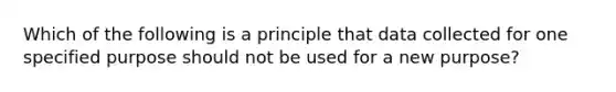 Which of the following is a principle that data collected for one specified purpose should not be used for a new purpose?