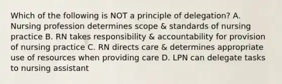 Which of the following is NOT a principle of delegation? A. Nursing profession determines scope & standards of nursing practice B. RN takes responsibility & accountability for provision of nursing practice C. RN directs care & determines appropriate use of resources when providing care D. LPN can delegate tasks to nursing assistant