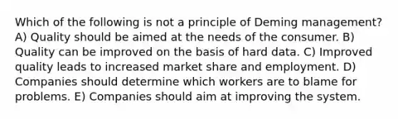 Which of the following is not a principle of Deming management? A) Quality should be aimed at the needs of the consumer. B) Quality can be improved on the basis of hard data. C) Improved quality leads to increased market share and employment. D) Companies should determine which workers are to blame for problems. E) Companies should aim at improving the system.