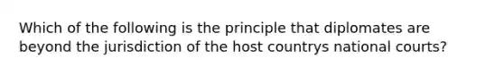 Which of the following is the principle that diplomates are beyond the jurisdiction of the host countrys national courts?