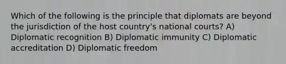 Which of the following is the principle that diplomats are beyond the jurisdiction of the host country's national courts? A) Diplomatic recognition B) Diplomatic immunity C) Diplomatic accreditation D) Diplomatic freedom