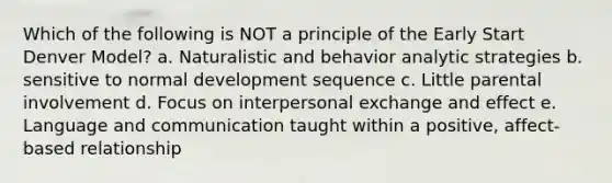 Which of the following is NOT a principle of the Early Start Denver Model? a. Naturalistic and behavior analytic strategies b. sensitive to normal development sequence c. Little parental involvement d. Focus on interpersonal exchange and effect e. Language and communication taught within a positive, affect-based relationship