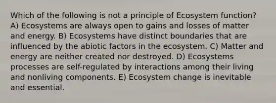 Which of the following is not a principle of Ecosystem function? A) Ecosystems are always open to gains and losses of matter and energy. B) Ecosystems have distinct boundaries that are influenced by the abiotic factors in the ecosystem. C) Matter and energy are neither created nor destroyed. D) Ecosystems processes are self-regulated by interactions among their living and nonliving components. E) Ecosystem change is inevitable and essential.