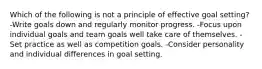 Which of the following is not a principle of effective goal setting? -Write goals down and regularly monitor progress. -Focus upon individual goals and team goals well take care of themselves. -Set practice as well as competition goals. -Consider personality and individual differences in goal setting.